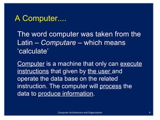 Computer Architecture and Organization A Computer.... The word computer was taken from the Latin –  Computare  – which means ‘calculate’ Computer  is a machine that only can  execute instructions  that given by  the user  and operate the data base on the related instruction. The computer will  process  the data to  produce information .  