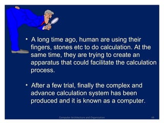 Computer Architecture and Organization A long time ago, human are using their  fingers, stones etc to do calculation. At the  same time, they are trying to create an  apparatus that could facilitate the calculation  process.  After a few trial, finally the complex and  advance calculation system has been  produced and it is known as a computer.  