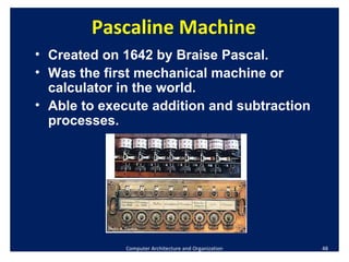 Computer Architecture and Organization Pascaline Machine Created on 1642 by Braise Pascal. Was the first mechanical machine or calculator in the world. Able to execute addition and subtraction processes. 