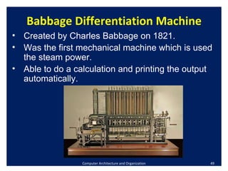Computer Architecture and Organization Babbage Differentiation Machine Created by Charles Babbage on 1821. Was the first mechanical machine which is used the steam power. Able to do a calculation and printing the output automatically. 