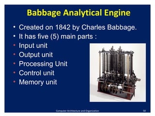Computer Architecture and Organization Babbage Analytical Engine Created on 1842 by Charles Babbage.  It has five (5) main parts : Input unit Output unit Processing Unit Control unit Memory unit 
