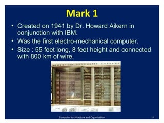 Computer Architecture and Organization Mark 1 Created on 1941 by Dr. Howard Aikern in conjunction with IBM. Was the first electro-mechanical computer. Size : 55 feet long, 8 feet height and connected with 800 km of wire.  