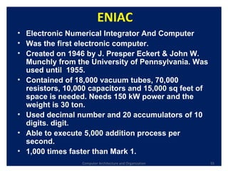 Computer Architecture and Organization ENIAC Electronic Numerical Integrator And Computer Was the first electronic computer.  Created on 1946 by J. Presper Eckert & John W. Munchly from the  University of Pennsylvania . Was used until  1955. Contained of 18,000 vacuum tubes, 70,000 resistors, 10,000 capacitors and 15,000 sq feet of space is needed. Needs 150 kW power and the weight is 30 ton. Used decimal number and 20 accumulators of 10 digits. digit. Able to execute 5,000 addition process per second. 1,000 times faster than Mark 1. 