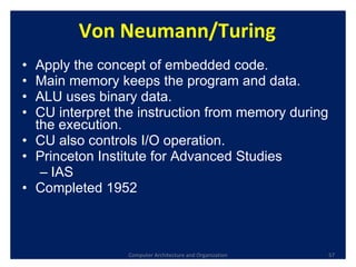 Von Neumann/Turing Apply the concept of embedded code. Main memory keeps the program and data. ALU uses binary data. CU interpret the instruction from memory during the execution.  CU also controls I/O operation. Princeton Institute for Advanced Studies  IAS Completed 1952 Computer Architecture and Organization 