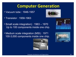 Computer Architecture and Organization Computer Generation Vacuum tube : 1946-1957  Transistor : 1958-1963 Small scale integration) : 1963 – 1970 Up to 100 components inside one chip. Medium scale integration (MSI) : 1971 100-3,000 components inside one chip. 