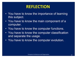 REFLECTION You have to know the importance of learning this subject. You have to know the main component of a computer.  You have to know the computer functions.  You have to know the computer classification and separate the usage. You have to know the computer evolution. Computer Architecture and Organization 