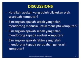 DISCUSSIONS Huraikah apakah yang boleh dilakukan oleh sesebuah komputer? Bincangkan apakah sebab yang telah mendorong manusia untuk mencipta komputer? Bincangkan apakah sebab yang telah mendorong kepada evolusi komputer? Bincangkan apakah faktor yang telah mendorong kepada perubahan generasi komputer? Computer Architecture and Organization 