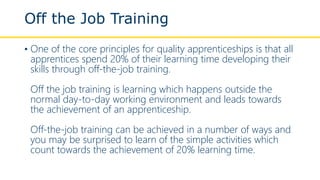 Off the Job Training
• One of the core principles for quality apprenticeships is that all
apprentices spend 20% of their learning time developing their
skills through off-the-job training.
Off the job training is learning which happens outside the
normal day-to-day working environment and leads towards
the achievement of an apprenticeship.
Off-the-job training can be achieved in a number of ways and
you may be surprised to learn of the simple activities which
count towards the achievement of 20% learning time.
 