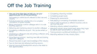 Off the Job Training
• Here are some ideas that can help you can your
apprentices plan for off-the-job training -
Participating in online forums relevant to their role and
industry
• Individual study time, whether this is to complete
coursework or review modules
• Being mentored by a senior colleague who is in a role
that they aspire to
• Delivering and mentoring session to another colleague
• Completing a reflective account - this can be written or
filmed
• Shadowing a colleague's role and writing a reflection and
lessons learn report
• Group learning sessions - learning new skills and sharing
ideas with colleagues
• Researching tasks to gain new knowledge of the industry
• Face-to-face tutor-led delivery/coaching sessions
• Internal Learning & Development sessions that relate to
their apprenticeship
• Completing e-learning modules
• Completing project work
• Preparing for assessments
• Role playing or simulating of workplace situations
• Visits to other businesses or different business units to
see how they work
• Attending industry-related competitions
• Attending industry shows (particularly where they might
be able to watch presentations or seminars)
• Training sessions e.g Manual Handling or First Aid
• Attending webinars on key industry topics
 