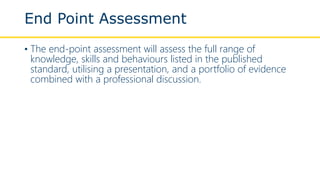 End Point Assessment
• The end-point assessment will assess the full range of
knowledge, skills and behaviours listed in the published
standard, utilising a presentation, and a portfolio of evidence
combined with a professional discussion.
 
