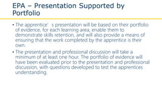 EPA – Presentation Supported by
Portfolio
• The apprentice’s presentation will be based on their portfolio
of evidence, for each learning area, enable them to
demonstrate skills retention, and will also provide a means of
ensuring that the work completed by the apprentice is their
own.
• The presentation and professional discussion will take a
minimum of at least one hour. The portfolio of evidence will
have been evaluated prior to the presentation and professional
discussion, with questions developed to test the apprentices
understanding.
 