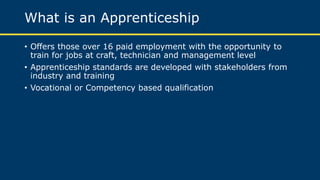 What is an Apprenticeship
• Offers those over 16 paid employment with the opportunity to
train for jobs at craft, technician and management level
• Apprenticeship standards are developed with stakeholders from
industry and training
• Vocational or Competency based qualification
 