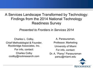 A Services Landscape Transformed by Technology:
Findings from the 2014 National Technology
Readiness Survey
Presented to Frontiers in Services 2014
Charles L. Colby,
Chief Methodologist & Founder,
Rockbridge Associates, Inc.
For info, contact:
Charles Colby
ccolby@rockresearch.com
A. Parasuraman,
Professor, Marketing
University of Miami
For info, contact:
Dr. A. “Parsu” Parasuraman
parsu@miami.edu
 