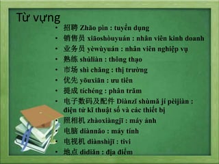 T? v?ng
? Ƹ Zho pn : tuy?n d?ng
? Ա xioshuyun : nh?n vin kinh doanh
? ҵԱ ywyun : nh?n vin nghi?p v?
?  shlin : th?ng th?o
? г sh chng : th? tr??ng
?  yuxin : ?u tin
?  tchng : ph?n tr?m
? 뼰 Dinz shm j pijin :
?i?n t? k? thu?t s? v cc thi?t b?
?  zhoxingj : my ?nh
?  dinno : my tnh
? ӻ dinshj : tivi
? ص ddin : ??a ?i?m
 