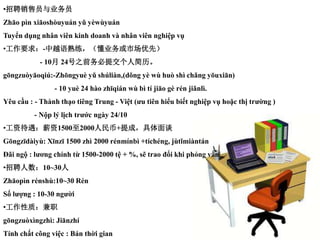 ?ƸԱҵԱ
Zho pn xioshuyun y ywyun
Tuy?n d?ng nh?n vin kinh doanh v nh?n vin nghi?p v?
?Ҫ-Խҵгȣ
- 10 24֮ǰύ˼
gngzuyoqi:-Zhngyu y shlin,(dng y w hu sh chng yuxin)
- 10 yu 24 ho zhqin w b t jio g rn jinl.
Yu c?u : - Thnh th?o ting Trung - Vi?t (?u tin hi?u bi?t nghi?p v? ho?c th? tr??ng )
- N?p l? l?ch tr??c ngy 24/10
?ʴн15002000+ɣ̸
Gngzdiy: Xnz 1500 zh 2000 rnmnb +tchng, jtmintn
??i ng? : l??ng chnh t? 1500-2000 t? + %, s? trao ??i khi ph?ng v?n
?Ƹ10~30
Zhopn rnsh:10~30 Rn
S? l??ng : 10-30 ng??i
?ʣְ
gngzuxngzh: Jinzh
Tnh ch?t c?ng vi?c : Bn th?i gian
 