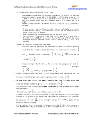 Building Standards in Educational and Professional Testing
National Testing Service Pakistan Overseas Scholarship Scheme for PhD Studies
• To compare two decimals, follow these rules:
o Whichever number has the greater number to the left of the decimal
point is greater: since 11 > 9, 11.0001 > 9.8965 and since 1 > 0,
1.234 > .8. (Recall that if a decimal is written without a number on
left of decimal point, you may assume that a 0 is there, so, .8 =
0.8).
o If the numbers to the left of the decimal point are equal, proceed as
follows:
• If the numbers do not have the same number of digits to the right
of the decimal point, add zeroes to the end of the shorter one to
make them equal in length.
• Now compare the numbers ignoring the decimal point.
• For example, to compare 1.83 and 1.823, add a 0 to the end of
1.83 forming 1.830. Now compare them, thinking of them as whole
numbers without decimal point: since 1830 > 1823, then 1.830
>1.823.
• There are two ways to compare fractions:
o Convert them to decimals by dividing, and use the method already
described to compare these decimals. For example to compare
2
5
and
1
4
, convert them to decimals.
2
0.4
5
= and
1
0.25
4
= . Now, as 0.4
> 0.25,
2
5
>
1
4
.
o Cross multiply the fractions. For example to compare
2
5
and
1
4
,
cross multiply:
2
5
1
4
Since 2 4 1 5× > × , then
2
5
>
1
4 .
• While comparing the fractions, if they have same the denominators, the
fraction with the larger numerator is greater. For example
3 2
5 5
> .
• If the fractions have the same numerator, the fraction with the
smaller denominator is greater. For example
3 3
5 10
> .
• Two fractions are called equivalent fractions if both of them have same
decimal value.
• For example,
1 5
2 10
= as both of these are equal to 0.5.
• Another way to check the equivalence of two fractions is to cross-multiply.
If both of the products are same, the fractions are equivalent. For Example,
to compare
2
5
with
6
15
, cross-multiply. Since 2 15 6 5× = × , both of the
fractions are equivalent.
• Every fraction can be reduced to lowest terms by dividing the numerator
and denominator by their greatest common divisor (GCD). If the GCD is 1,
www.maxpapers.com
 