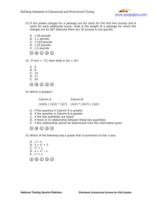 Building Standards in Educational and Professional Testing
National Testing Service Pakistan Overseas Scholarship Scheme for PhD Studies
12. If the postal charges for a package are 62 cents for the first five ounces and 8
cents for each additional ounce, what is the weight of a package for which the
charges are $1.66? (Assume there are 16 ounces in one pound)
A. 1.05 pounds
B. 1.1 pounds
C. 1.125 pounds
D. 1.25 pounds
E. 1.5 pounds
13. If m/n = .75, then what is 3m + 2n?
A. 0
B. 8
C. 14
D. 17
E. 24
14. Which is greater?
A. if the quantity in Column A is greater
B. if the quantity in Column B is greater
C. if the two quantities are equal
D. if there is no relationship between these two quantities
E. if the relationship cannot be determined from the information given
15. Which of the following has a graph that is symmetric to the x-axis
A. y = x
B. y = x2
+ 3
C. y2
= x
D. y = x3
– x
E. y != x
Column A Column B
(10/4) / (3/2) * (3/7) (3/4) * (10/7) / (3/2)
A B C D E
A B C D E
A B C D E
A B C D E
www.maxpapers.com
 