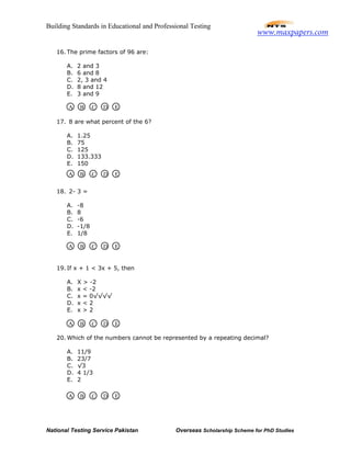 Building Standards in Educational and Professional Testing
National Testing Service Pakistan Overseas Scholarship Scheme for PhD Studies
16. The prime factors of 96 are:
A. 2 and 3
B. 6 and 8
C. 2, 3 and 4
D. 8 and 12
E. 3 and 9
17. 8 are what percent of the 6?
A. 1.25
B. 75
C. 125
D. 133.333
E. 150
18. 2- 3 =
A. -8
B. 8
C. -6
D. -1/8
E. 1/8
19. If x + 1 < 3x + 5, then
A. X > -2
B. x < -2
C. x = 0√√√√
D. x < 2
E. x > 2
20. Which of the numbers cannot be represented by a repeating decimal?
A. 11/9
B. 23/7
C. √3
D. 4 1/3
E. 2
A B C D E
A B C D E
A B C D E
A B C D E
A B C D E
www.maxpapers.com
 