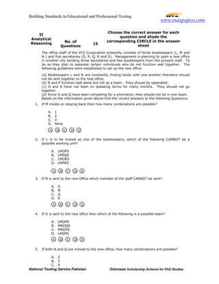 Building Standards in Educational and Professional Testing
National Testing Service Pakistan Overseas Scholarship Scheme for PhD Studies
II
Analytical
Reasoning No. of
Questions
15
Choose the correct answer for each
question and shade the
corresponding CIRCLE in the answer
sheet
The office staff of the XYZ Corporation presently consists of three bookkeepers (L, M and
N ) and five secretaries (O, P, Q, R and S). Management is planning to open a new office
in another city sending three secretaries and two bookkeepers from the present staff. To
do so they plan to separate certain individuals who do not function well together. The
following guidelines were established to set up the new office:
(a) Bookkeepers L and N are constantly finding faults with one another therefore should
not be sent together to the new office.
(b) N and P function well alone but not as a team. They should be separated.
(c) O and R have not been on speaking terms for many months. They should not go
together.
(d) Since O and Q have been competing for a promotion, they should not be in one team.
Based on the information given above find the correct answers to the following Questions:
1. If M insists on staying back then how many combinations are possible?
A. 1
B. 2
C. 3
D. None
2. If L is to be moved as one of the bookkeepers, which of the following CANNOT be a
possible working unit?
A. LMOPS
B. LMPQS
C. LMORS
D. LMPRS
3. If N is sent to the new Office which member of the staff CANNOT be sent?
A. O
B. M
C. Q
D. R
4. If O is sent to the new office then which of the following is a possible team?
A. LMOPR
B. MNOQS
C. MNOPS
D. LMOPS
5. If both N and Q are moved to the new office, how many combinations are possible?
A. 2
B. 3
C. 4
A B C D E
A B C D E
A B C D E
A B C D E
www.maxpapers.com
 