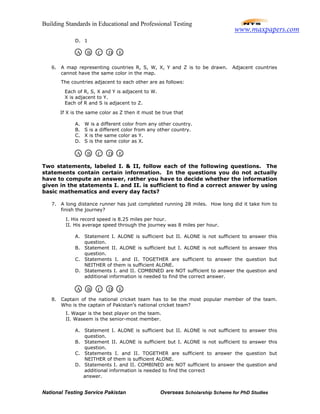 Building Standards in Educational and Professional Testing
National Testing Service Pakistan Overseas Scholarship Scheme for PhD Studies
D. 1
6. A map representing countries R, S, W, X, Y and Z is to be drawn. Adjacent countries
cannot have the same color in the map.
The countries adjacent to each other are as follows:
Each of R, S, X and Y is adjacent to W.
X is adjacent to Y.
Each of R and S is adjacent to Z.
If X is the same color as Z then it must be true that
A. W is a different color from any other country.
B. S is a different color from any other country.
C. X is the same color as Y.
D. S is the same color as X.
Two statements, labeled I. & II, follow each of the following questions. The
statements contain certain information. In the questions you do not actually
have to compute an answer, rather you have to decide whether the information
given in the statements I. and II. is sufficient to find a correct answer by using
basic mathematics and every day facts?
7. A long distance runner has just completed running 28 miles. How long did it take him to
finish the journey?
I. His record speed is 8.25 miles per hour.
II. His average speed through the journey was 8 miles per hour.
A. Statement I. ALONE is sufficient but II. ALONE is not sufficient to answer this
question.
B. Statement II. ALONE is sufficient but I. ALONE is not sufficient to answer this
question.
C. Statements I. and II. TOGETHER are sufficient to answer the question but
NEITHER of them is sufficient ALONE.
D. Statements I. and II. COMBINED are NOT sufficient to answer the question and
additional information is needed to find the correct answer.
8. Captain of the national cricket team has to be the most popular member of the team.
Who is the captain of Pakistan’s national cricket team?
I. Waqar is the best player on the team.
II. Waseem is the senior-most member.
A. Statement I. ALONE is sufficient but II. ALONE is not sufficient to answer this
question.
B. Statement II. ALONE is sufficient but I. ALONE is not sufficient to answer this
question.
C. Statements I. and II. TOGETHER are sufficient to answer the question but
NEITHER of them is sufficient ALONE.
D. Statements I. and II. COMBINED are NOT sufficient to answer the question and
additional information is needed to find the correct
answer.
A B C D E
A B C D E
A B C D E
www.maxpapers.com
 