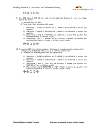 Building Standards in Educational and Professional Testing
National Testing Service Pakistan Overseas Scholarship Scheme for PhD Studies
9. In a BCE class at CIIT, 30 boys and 10 girls registered Calculus II. How many boys
passed the course?
I. 5 students could not pass.
II. There were 2 girls who obtained A grade.
A. Statement I. ALONE is sufficient but II. ALONE is not sufficient to answer this
question.
B. Statement II. ALONE is sufficient but I. ALONE is not sufficient to answer this
question.
C. Statements I. and II. TOGETHER are sufficient to answer the question but
NEITHER of them is sufficient ALONE.
D. Statements I. and II. COMBINED are NOT sufficient to answer the question and
additional information is needed to find the correct answer.
10. A horse ran 100 miles without stopping. What was its average speed in miles per hour?
I. The journey started at 8 PM and ended at 4 AM the following day.
II. The horse ran 20 miles per hour for the first 50 miles.
A. Statement I. ALONE is sufficient but II. ALONE is not sufficient to answer this
question.
B. Statement II. ALONE is sufficient but I. ALONE is not sufficient to answer this
question.
C. Statements I. and II. TOGETHER are sufficient to answer the question but
NEITHER of them is sufficient ALONE.
D. Statements I. and II. COMBINED are NOT sufficient to answer the question and
additional information is needed to find the correct answer.
A B C D E
A B C D E
A B C D E
www.maxpapers.com
 
