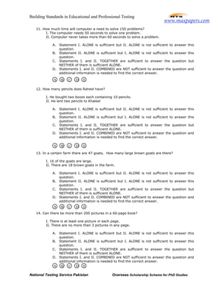 Building Standards in Educational and Professional Testing
National Testing Service Pakistan Overseas Scholarship Scheme for PhD Studies
11. How much time will computer a need to solve 150 problems?
I. The computer needs 50 seconds to solve one problem.
II. Computer never takes more than 60 seconds to solve a problem.
A. Statement I. ALONE is sufficient but II. ALONE is not sufficient to answer this
question.
B. Statement II. ALONE is sufficient but I. ALONE is not sufficient to answer this
question.
C. Statements I. and II. TOGETHER are sufficient to answer the question but
NEITHER of them is sufficient ALONE.
D. Statements I. and II. COMBINED are NOT sufficient to answer the question and
additional information is needed to find the correct answer.
12. How many pencils does Raheel have?
I. He bought two boxes each containing 10 pencils.
II. He lent two pencils to Khaleel
A. Statement I. ALONE is sufficient but II. ALONE is not sufficient to answer this
question.
B. Statement II. ALONE is sufficient but I. ALONE is not sufficient to answer this
question.
C. Statements I. and II. TOGETHER are sufficient to answer the question but
NEITHER of them is sufficient ALONE.
D. Statements I. and II. COMBINED are NOT sufficient to answer the question and
additional information is needed to find the correct answer.
13. In a certain farm there are 47 goats. How many large brown goats are there?
I. 16 of the goats are large.
II. There are 18 brown goats in the farm.
A. Statement I. ALONE is sufficient but II. ALONE is not sufficient to answer this
question.
B. Statement II. ALONE is sufficient but I. ALONE is not sufficient to answer this
question.
C. Statements I. and II. TOGETHER are sufficient to answer the question but
NEITHER of them is sufficient ALONE.
D. Statements I. and II. COMBINED are NOT sufficient to answer the question and
additional information is needed to find the correct answer.
14. Can there be more than 200 pictures in a 60-page book?
I. There is at least one picture in each page.
II. There are no more than 3 pictures in any page.
A. Statement I. ALONE is sufficient but II. ALONE is not sufficient to answer this
question.
B. Statement II. ALONE is sufficient but I. ALONE is not sufficient to answer this
question.
C. Statements I. and II. TOGETHER are sufficient to answer the question but
NEITHER of them is sufficient ALONE.
D. Statements I. and II. COMBINED are NOT sufficient to answer the question and
additional information is needed to find the correct answer.
A B C D E
A B C D E
A B C D E
A B C D E
www.maxpapers.com
 