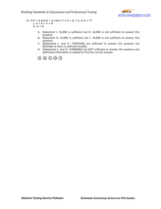 Building Standards in Educational and Professional Testing
National Testing Service Pakistan Overseas Scholarship Scheme for PhD Studies
15. If P > Q and R > S, then, P + R > Q + S. Is X > Y?
I. X + A > Y + B
II. A > B
A. Statement I. ALONE is sufficient but II. ALONE is not sufficient to answer this
question.
B. Statement II. ALONE is sufficient but I. ALONE is not sufficient to answer this
question.
C. Statements I. and II. TOGETHER are sufficient to answer the question but
NEITHER of them is sufficient ALONE.
D. Statements I. and II. COMBINED are NOT sufficient to answer the question and
additional information is needed to find the correct answer.
A D EB C
www.maxpapers.com
 
