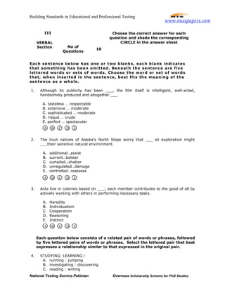 Building Standards in Educational and Professional Testing
National Testing Service Pakistan Overseas Scholarship Scheme for PhD Studies
Each sentence below has one or two blanks, each blank indicates
that something has been omitted. Beneath the sentence are five
lettered words or sets of words. Choose the word or set of words
that, when inserted in the sentence, best fits the meaning of the
sentence as a whole.
1. Although its publicity has been ___, the film itself is intelligent, well-acted,
handsomely produced and altogether ___
A. tasteless … respectable
B. extensive … moderate
C. sophisticated … moderate
D. risqué … crude
E. perfect … spectacular
2. The Inuit natives of Alaska's North Slope worry that ___ oil exploration might
___their sensitive natural environment.
A. additional…assist
B. current…bolster
C. curtailed…shatter
D. unregulated…damage
E. controlled…reassess
3. Ants live in colonies based on ___; each member contributes to the good of all by
actively working with others in performing necessary tasks.
A. Heredity
B. Individualism
C. Cooperation
D. Reasoning
E. Instinct
Each question below consists of a related pair of words or phrases, followed
by five lettered pairs of words or phrases. Select the lettered pair that best
expresses a relationship similar to that expressed in the original pair.
4. STUDYING: LEARNING::
A. running : jumping
B. investigating : discovering
C. reading : writing
Choose the correct answer for each
question and shade the corresponding
CIRCLE in the answer sheet
III
VERBAL
Section No of
Questions
10
A B C D E
A B C D E
A B C D E
www.maxpapers.com
 