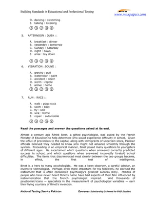 Building Standards in Educational and Professional Testing
National Testing Service Pakistan Overseas Scholarship Scheme for PhD Studies
D. dancing : swimming
E. talking : listening
5. AFTERNOON : DUSK ::
A. breakfast : dinner
B. yesterday : tomorrow
C. Sunday : Saturday
D. night : dawn
E. arise : lay down
6. VIBRATION: SOUND :
A. gravity : pull
B. watercolor : paint
C. accident : death
D. worm : reptile
E. arrive : home
7. RUN : RACE ::
A. walk : pogo stick
B. swim : boat
C. fly : kite
D. sink : bottle
E. repair : automobile
Read the passages and answer the questions asked at its end.
Almost a century ago Alfred Binet, a gifted psychologist, was asked by the French
Ministry of Education to help determine who would experience difficulty in school. Given
the influx of provincials to the capital, along with immigrants of uncertain stock, Parisian
officials believed they needed to know who might not advance smoothly through the
system. Proceeding in an empirical manner, Binet posed many questions to youngsters
of different ages. He ascertained which questions when answered correctly predicted
success in school, and which questions when answered incorrectly foretold school
difficulties. The items that discriminated most clearly between the two groups became,
in effect, the first test of intelligence.
Binet is a hero to many psychologists. He was a keen observer, a careful scholar, an
inventive technologist. Perhaps even more important for his followers, he devised the
instrument that is often considered psychology's greatest success story. Millions of
people who have never heard Binet's name have had aspects of their fate influenced by
instrumentation that the French psychologist inspired. And thousands of
psychometricians — specialists in the measurement of psychological variables — earn
their living courtesy of Binet's invention.
A B C D E
A B C D E
A B C D E
A B C D E
www.maxpapers.com
 