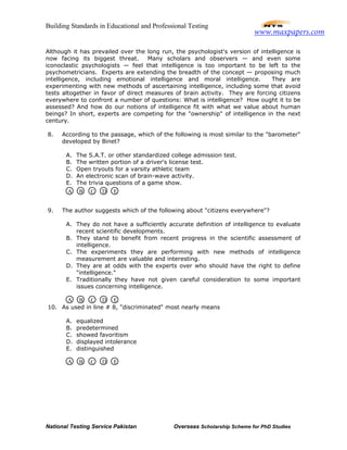 Building Standards in Educational and Professional Testing
National Testing Service Pakistan Overseas Scholarship Scheme for PhD Studies
Although it has prevailed over the long run, the psychologist's version of intelligence is
now facing its biggest threat. Many scholars and observers — and even some
iconoclastic psychologists — feel that intelligence is too important to be left to the
psychometricians. Experts are extending the breadth of the concept — proposing much
intelligence, including emotional intelligence and moral intelligence. They are
experimenting with new methods of ascertaining intelligence, including some that avoid
tests altogether in favor of direct measures of brain activity. They are forcing citizens
everywhere to confront a number of questions: What is intelligence? How ought it to be
assessed? And how do our notions of intelligence fit with what we value about human
beings? In short, experts are competing for the "ownership" of intelligence in the next
century.
8. According to the passage, which of the following is most similar to the "barometer"
developed by Binet?
A. The S.A.T. or other standardized college admission test.
B. The written portion of a driver's license test.
C. Open tryouts for a varsity athletic team
D. An electronic scan of brain-wave activity.
E. The trivia questions of a game show.
9. The author suggests which of the following about "citizens everywhere"?
A. They do not have a sufficiently accurate definition of intelligence to evaluate
recent scientific developments.
B. They stand to benefit from recent progress in the scientific assessment of
intelligence.
C. The experiments they are performing with new methods of intelligence
measurement are valuable and interesting.
D. They are at odds with the experts over who should have the right to define
"intelligence."
E. Traditionally they have not given careful consideration to some important
issues concerning intelligence.
10. As used in line # 8, "discriminated" most nearly means
A. equalized
B. predetermined
C. showed favoritism
D. displayed intolerance
E. distinguished
A B C D E
A B C D E
A B C D E
www.maxpapers.com
 