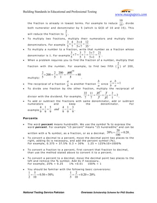 Building Standards in Educational and Professional Testing
National Testing Service Pakistan Overseas Scholarship Scheme for PhD Studies
the fraction is already in lowest terms. For example to reduce
10
15
, divide
both numerator and denominator by 5 (which is GCD of 10 and 15). This
will reduce the fraction to
2
3
.
• To multiply two fractions, multiply their numerators and multiply their
denominators. For example
3 4 3 4 12
5 7 5 7 35
×
× = =
×
.
• To multiply a number to a fraction, write that number as a fraction whose
denominator is 1. For example
3 3 7 3 7 21
7
5 5 1 5 1 5
×
× = × = =
×
.
• When a problem requires you to find the fraction of a number, multiply that
fraction with the number. For example, to find two fifth (
2
5
) of 200,
multiply:
2 2 200 400
200
5 5 1
× = × =
80
80
5
=
/ .
• The reciprocal of a fraction
a
b
is another fraction
b
a
since 1
a b
b a
× =
• To divide one fraction by the other fraction, multiply the reciprocal of
divisor with the dividend. For example,
22 11 22
7 7
÷ =
2
7
7 11
×
2
2
1
= = .
• To add or subtract the fractions with same denominator, add or subtract
numerators and keep the denominator. For
example
4 1 5 4 1 3
9 9 9 9 9 9
and+ = − = .
Percents
• The word percent means hundredth. We use the symbol % to express the
word percent. For example “15 percent” means “15 hundredths” and can be
written with a % symbol, as a fraction, or as a decimal.
20
20% 0.20
100
= = .
• To convert a decimal to a percent, move the decimal point two places to the
right, adding 0s is necessary, and add the percent symbol (%).
For example, 0.375 = 37.5% 0.3 = 30% 1.25 = 125% 10=1000%
• To convert a fraction to a percent, first convert that fraction to decimal,
than use the method stated above to convert it to a percent.
• To convert a percent to a decimal, move the decimal point two places to the
left and remove the % symbol. Add 0s if necessary.
For example, 25% = 0.25 1% =0.01 100% = 1
• You should be familiar with the following basic conversions:
1 5
0.50 50%
2 10
= = =
1 2
0.20 20%
5 10
= = =
www.maxpapers.com
 