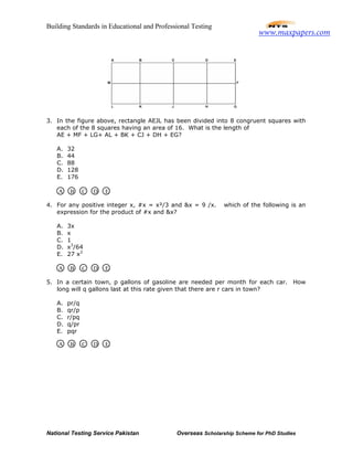 Building Standards in Educational and Professional Testing
National Testing Service Pakistan Overseas Scholarship Scheme for PhD Studies
3. In the figure above, rectangle AEJL has been divided into 8 congruent squares with
each of the 8 squares having an area of 16. What is the length of
AE + MF + LG+ AL + BK + CJ + DH + EG?
A. 32
B. 44
C. 88
D. 128
E. 176
4. For any positive integer x, #x = x²/3 and &x = 9 /x. which of the following is an
expression for the product of #x and &x?
A. 3x
B. x
C. 1
D. x3
/64
E. 27 x3
5. In a certain town, p gallons of gasoline are needed per month for each car. How
long will q gallons last at this rate given that there are r cars in town?
A. pr/q
B. qr/p
C. r/pq
D. q/pr
E. pqr
A B C D E
A B C D E
A B C D E
www.maxpapers.com
 