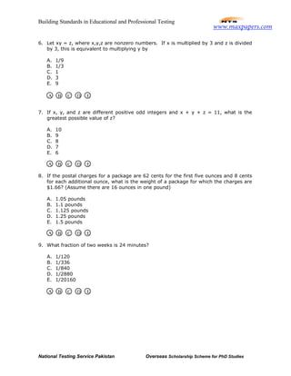 Building Standards in Educational and Professional Testing
National Testing Service Pakistan Overseas Scholarship Scheme for PhD Studies
6. Let xy = z, where x,y,z are nonzero numbers. If x is multiplied by 3 and z is divided
by 3, this is equivalent to multiplying y by
A. 1/9
B. 1/3
C. 1
D. 3
E. 9
7. If x, y, and z are different positive odd integers and x + y + z = 11, what is the
greatest possible value of z?
A. 10
B. 9
C. 8
D. 7
E. 6
8. If the postal charges for a package are 62 cents for the first five ounces and 8 cents
for each additional ounce, what is the weight of a package for which the charges are
$1.66? (Assume there are 16 ounces in one pound)
A. 1.05 pounds
B. 1.1 pounds
C. 1.125 pounds
D. 1.25 pounds
E. 1.5 pounds
9. What fraction of two weeks is 24 minutes?
A. 1/120
B. 1/336
C. 1/840
D. 1/2880
E. 1/20160
A B C D E
A B C D E
A B C D E
A B C D E
www.maxpapers.com
 