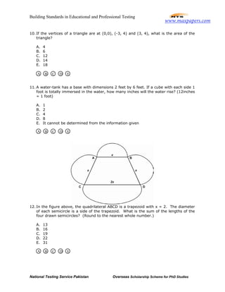 Building Standards in Educational and Professional Testing
National Testing Service Pakistan Overseas Scholarship Scheme for PhD Studies
10. If the vertices of a triangle are at (0,0), (-3, 4) and (3, 4), what is the area of the
triangle?
A. 4
B. 6
C. 12
D. 14
E. 18
11. A water-tank has a base with dimensions 2 feet by 6 feet. If a cube with each side 1
foot is totally immersed in the water, how many inches will the water rise? (12inches
= 1 foot)
A. 1
B. 2
C. 4
D. 8
E. It cannot be determined from the information given
12. In the figure above, the quadrilateral ABCD is a trapezoid with x = 2. The diameter
of each semicircle is a side of the trapezoid. What is the sum of the lengths of the
four drawn semicircles? (Round to the nearest whole number.)
A. 13
B. 16
C. 19
D. 22
E. 31
A B C D E
A B C D E
A B C D E
www.maxpapers.com
 