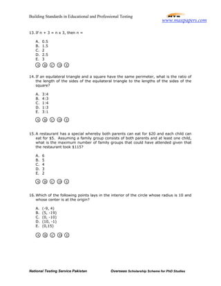 Building Standards in Educational and Professional Testing
National Testing Service Pakistan Overseas Scholarship Scheme for PhD Studies
13. If n + 3 = n x 3, then n =
A. 0.5
B. 1.5
C. 2
D. 2.5
E. 3
14. If an equilateral triangle and a square have the same perimeter, what is the ratio of
the length of the sides of the equilateral triangle to the lengths of the sides of the
square?
A. 3:4
B. 4:3
C. 1:4
D. 1:3
E. 3:1
15. A restaurant has a special whereby both parents can eat for $20 and each child can
eat for $5. Assuming a family group consists of both parents and at least one child,
what is the maximum number of family groups that could have attended given that
the restaurant took $115?
A. 6
B. 5
C. 4
D. 3
E. 2
16. Which of the following points lays in the interior of the circle whose radius is 10 and
whose center is at the origin?
A. (-9, 4)
B. (5, -19)
C. (0, -10)
D. (10, -1)
E. (0,15)
A B C D E
A B C D E
A B C D E
A B C D E
www.maxpapers.com
 