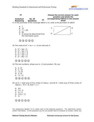 Building Standards in Educational and Professional Testing
National Testing Service Pakistan Overseas Scholarship Scheme for PhD Studies
17. If the perimeter of the rectangle ABCD is 14, what is the perimeter of ∆BCD?
18. The roots of ax2
+ bx + c = 0 are real only if
A. b2
– 4ac ≥ 0
B. b2
– 4ac = 0
C. b2
+ 4ac = 0
D. b2
– 4ac < 0
E. b2
– 4bc < 0
19. The two numbers, whose sum is -13 and product -30, are
A. 2, 15
B. 2, -15
C. -3, 10
D. 3, 10
E. -3, -13
20. Let A = total area of five circles of radius r and let B = total area of three circles of
radius s. If A = B, then r / s =
A. 3/5
B. √3 / √5
C. 3π / 5
D. √(3π) / √5
E. 3π
Two statements labeled I & II, follow each of the following questions. The statements contain
certain information. In the questions you do not actually have to compute an answer, rather you
II
Analytical
Reasoning
No. Of
Questions
15
Choose the correct answer for each
question and shade the
corresponding CIRCLE in the answer
sheet
A. 7
B. 12
C. 7 + √29
D. 86
E. It cannot be determined from
the information given.
C
B
D
A
A B C D E
A B C D E
A B C D E
A B C D E
www.maxpapers.com
 