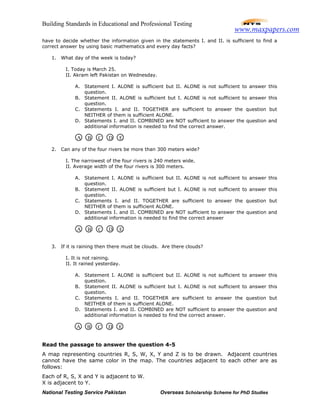 Building Standards in Educational and Professional Testing
National Testing Service Pakistan Overseas Scholarship Scheme for PhD Studies
have to decide whether the information given in the statements I. and II. is sufficient to find a
correct answer by using basic mathematics and every day facts?
1. What day of the week is today?
I. Today is March 25.
II. Akram left Pakistan on Wednesday.
A. Statement I. ALONE is sufficient but II. ALONE is not sufficient to answer this
question.
B. Statement II. ALONE is sufficient but I. ALONE is not sufficient to answer this
question.
C. Statements I. and II. TOGETHER are sufficient to answer the question but
NEITHER of them is sufficient ALONE.
D. Statements I. and II. COMBINED are NOT sufficient to answer the question and
additional information is needed to find the correct answer.
2. Can any of the four rivers be more than 300 meters wide?
I. The narrowest of the four rivers is 240 meters wide.
II. Average width of the four rivers is 300 meters.
A. Statement I. ALONE is sufficient but II. ALONE is not sufficient to answer this
question.
B. Statement II. ALONE is sufficient but I. ALONE is not sufficient to answer this
question.
C. Statements I. and II. TOGETHER are sufficient to answer the question but
NEITHER of them is sufficient ALONE.
D. Statements I. and II. COMBINED are NOT sufficient to answer the question and
additional information is needed to find the correct answer
3. If it is raining then there must be clouds. Are there clouds?
I. It is not raining.
II. It rained yesterday.
A. Statement I. ALONE is sufficient but II. ALONE is not sufficient to answer this
question.
B. Statement II. ALONE is sufficient but I. ALONE is not sufficient to answer this
question.
C. Statements I. and II. TOGETHER are sufficient to answer the question but
NEITHER of them is sufficient ALONE.
D. Statements I. and II. COMBINED are NOT sufficient to answer the question and
additional information is needed to find the correct answer.
Read the passage to answer the question 4-5
A map representing countries R, S, W, X, Y and Z is to be drawn. Adjacent countries
cannot have the same color in the map. The countries adjacent to each other are as
follows:
Each of R, S, X and Y is adjacent to W.
X is adjacent to Y.
A B C D E
A B C D E
A B C D E
www.maxpapers.com
 