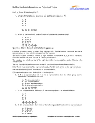 Building Standards in Educational and Professional Testing
National Testing Service Pakistan Overseas Scholarship Scheme for PhD Studies
Each of R and S is adjacent to Z.
4. Which of the following countries can be the same color as W?
A. S
B. X
C. Y
D. Z
5. Which of the following is a pair of countries that can be the same color?
A. R and S
B. S and W
C. W and X
D. X and Y
Questions 6 to 11 depends on the following passage
A college president wishes to select four members of a faculty-student committee as special
representatives to meet with the college's board of trustees.
The faculty-student committee consists of eight members four of which (F, G, H and I) are faculty
members whereas the other four (R, S, T and U) are students.
The president can select any four of the eight committee members as long as the following rules
are observed:
The four representatives must consist of exactly two faculty members and two students.
Either F or G must be one of the representatives but F and G both cannot be the representatives.
If R is a representative then H must also be a representative.
If T is a representative then G cannot be a representative.
6. If T is a representative but H is not a representative then the whole group can be
determined if it were also true that:
A. F is a representative.
B. I is a representative.
C. R is not a representative.
D. U is not a representative.
7. If R is a representative then which of the following CANNOT be a representative?
A. H
B. I
C. S
D. T
8. If G is a representative then which of the following can be the other three representatives?
A. F, S and U
B. H, I and R
C. H, R and S
D. I, R and U
A B C D E
A B C D E
A B C D E
A B C D E
www.maxpapers.com
 