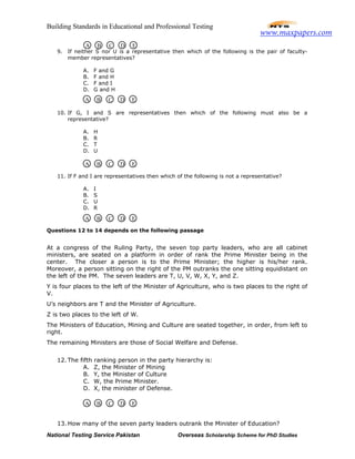 Building Standards in Educational and Professional Testing
National Testing Service Pakistan Overseas Scholarship Scheme for PhD Studies
9. If neither S nor U is a representative then which of the following is the pair of faculty-
member representatives?
A. F and G
B. F and H
C. F and I
D. G and H
10. If G, I and S are representatives then which of the following must also be a
representative?
A. H
B. R
C. T
D. U
11. If F and I are representatives then which of the following is not a representative?
A. I
B. S
C. U
D. R
Questions 12 to 14 depends on the following passage
At a congress of the Ruling Party, the seven top party leaders, who are all cabinet
ministers, are seated on a platform in order of rank the Prime Minister being in the
center. The closer a person is to the Prime Minister; the higher is his/her rank.
Moreover, a person sitting on the right of the PM outranks the one sitting equidistant on
the left of the PM. The seven leaders are T, U, V, W, X, Y, and Z.
Y is four places to the left of the Minister of Agriculture, who is two places to the right of
V.
U’s neighbors are T and the Minister of Agriculture.
Z is two places to the left of W.
The Ministers of Education, Mining and Culture are seated together, in order, from left to
right.
The remaining Ministers are those of Social Welfare and Defense.
12. The fifth ranking person in the party hierarchy is:
A. Z, the Minister of Mining
B. Y, the Minister of Culture
C. W, the Prime Minister.
D. X, the minister of Defense.
13. How many of the seven party leaders outrank the Minister of Education?
A B C D E
A B C D E
A B C D E
A B C D E
A B C D E
www.maxpapers.com
 