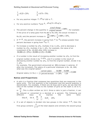 Building Standards in Educational and Professional Testing
National Testing Service Pakistan Overseas Scholarship Scheme for PhD Studies
1
0.25 25%
4
= =
3
0.75 75%
4
= =
• For any positive integer a : %a of 100 is a .
• For any positive numbers a and b :
% %a of b b of a=
• The percent change in the quantity is
100%
actual change
original amount
× . For example:
If the price of a lamp goes from Rs.80 to Rs.100, the actual increase is
Rs.20, and the percent increase is
20 1
100% 100% 25%
80 4
× = × = .
• If a b< , the percent increase in going from a to b is always greater than
percent decrease in going from b to a .
• To increase a number by %k , multiply it by 1 %k+ , and to decrease a
number by %k , multiply it by 1 %k− . For example, the value of an
investment of Rs. 20,000 after 25% increase is
20,000 (1 25%) 20,000 (1.25) 25,000× + = × = .
• If a number is the result of increasing another number by %k , to find the
original number divide it by 1 %k+ , and if a number is the result of
decreasing another number by %k , to find the original number, divide it by
1 %k− .
For example, The government announced an 20% increase in salaries. If
after the increment, The salary of a particular employee is Rs. 18, 000,
what was the original salary?
Original salary (in Rs.) =
18,000 18,000
15,000
1 1 20% 1.20
current salary
percent increase
= = =
+ +
Ratios and Proportions
• A ratio is a fraction that compares two quantities that are measured in the
same units. The first quantity is the numerator and the second quantity is
denominator. For example, if there are 16 boys and 4 girls, we say that the
ratio of the number of boys to the number of girls on the team is 16 to 4,
or
16
4
. This is often written as 16:4. Since a ratio is just a fraction, it can
be reduced or converted to a decimal or a percent. The Following are
different ways to express the same ratio:
16 4to ,
16: 4,
16
4
,
4
1
, 0.25, 25%
• If a set of objects is divided into two groups in the ration :a b , then the
first group contains
a
a b+
of the total objects and similarly the second group
www.maxpapers.com
 