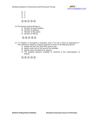 Building Standards in Educational and Professional Testing
National Testing Service Pakistan Overseas Scholarship Scheme for PhD Studies
A. 3
B. 4
C. 5
D. 6
14. The lowest ranking Minister is
A. Minister of Social Welfare.
B. Minister of Defense.
C. Minister of Education.
D. Minister of Mining.
15. “A meadow in springtime is beautiful, even if no one is there to appreciate it.”
This statement would be a logical opposite to which of the following claims?
A. People will see only what they want to see.
B. Beauty exits only in the eyes of the beholder.
C. Beauty does not depend on seasons.
D. The greatest pleasure available to mankind is the contemplation of
beauty.
A B C D E
A B C D E
A B C D E
www.maxpapers.com
 