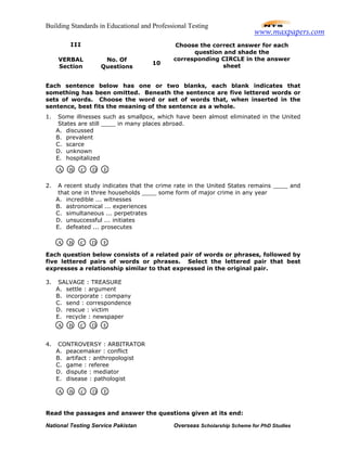 Building Standards in Educational and Professional Testing
National Testing Service Pakistan Overseas Scholarship Scheme for PhD Studies
Each sentence below has one or two blanks, each blank indicates that
something has been omitted. Beneath the sentence are five lettered words or
sets of words. Choose the word or set of words that, when inserted in the
sentence, best fits the meaning of the sentence as a whole.
1. Some illnesses such as smallpox, which have been almost eliminated in the United
States are still ____ in many places abroad.
A. discussed
B. prevalent
C. scarce
D. unknown
E. hospitalized
2. A recent study indicates that the crime rate in the United States remains ____ and
that one in three households ____ some form of major crime in any year
A. incredible ... witnesses
B. astronomical ... experiences
C. simultaneous ... perpetrates
D. unsuccessful ... initiates
E. defeated ... prosecutes
Each question below consists of a related pair of words or phrases, followed by
five lettered pairs of words or phrases. Select the lettered pair that best
expresses a relationship similar to that expressed in the original pair.
3. SALVAGE : TREASURE
A. settle : argument
B. incorporate : company
C. send : correspondence
D. rescue : victim
E. recycle : newspaper
4. CONTROVERSY : ARBITRATOR
A. peacemaker : conflict
B. artifact : anthropologist
C. game : referee
D. dispute : mediator
E. disease : pathologist
Read the passages and answer the questions given at its end:
III
VERBAL
Section
No. Of
Questions
10
Choose the correct answer for each
question and shade the
corresponding CIRCLE in the answer
sheet
A B C D E
A B C D E
A B C D E
A B C D E
www.maxpapers.com
 