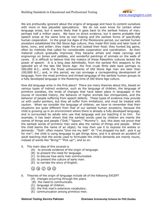 Building Standards in Educational and Professional Testing
National Testing Service Pakistan Overseas Scholarship Scheme for PhD Studies
We are profoundly ignorant about the origins of language and have to content ourselves
with more or less plausible speculations. We do not even know for certain when
language arose, but it seems likely that it goes back to the earliest history of man,
perhaps half a million years. We have no direct evidence, but it seems probable that
speech arose at the same time as tool making and the earliest forms of specifically
human cooperation. In the great Ice Ages of the Pleistocene period, our earliest human
ancestors established the Old Stone Age culture; they made flint tools and later tools of
bone, ivory, and antler; they made fire and cooked their food; they hunted big game,
often by methods that called for considerable cooperation and coordination. As their
material culture gradually improved, they became artists and made carvings and
engravings on bones and pebbles, and wonderful paintings of animals on the walls of
caves. It is difficult to believe that the makers of these Paleolithic cultures lacked the
power of speech. It is a long step Admittedly, from the earliest flint weapons to the
splendid art of the late Old Stone Age: the first crude flints date back perhaps to
500,000 B.C., while the finest achievements of Old Stone Age man are later than
100,000 B.C.; and, in this period, we can envisage a corresponding development of
language, from the most primitive and limited language of the earliest human groups to
a fully developed language in the flowering time of Old Stone Age culture.
How did language arise in the first place? There are many theories about this, based on
various types of indirect evidence, such as the language of children, the language of
primitive societies, the kinds of changes that have taken place in languages in the
course of recorded history, the behavior of higher animals like chimpanzees, and the
behavior of people suffering from speech defects. These types of evidence may provide
us with useful pointers, but they all suffer from limitations, and must be treated with
caution. When we consider the language of children, we have to remember that their
situations are quite different from that of our earliest human ancestors, because the
child is growing up in an environment where there is already a fully developed language,
and is surrounded by adults who use that language and are teaching it to him. For
example, it has been shown that the earliest words used by children are mainly the
names of things and people (“Doll,” “Spoon,” “Mummy”): but, this does not prove that
the earliest words of primitive man were also the names of things and people. When
the child learns the name of an object, he may then use it to express his wishes or
demands: “Doll!: often means “Give me my doll!” Or “I’ve dropped my doll: pick it up
for me!”; the child is using language to get things done, and it is almost an accident of
adult teaching that the words used to formulate the child’s demands are mainly nouns,
instead of words like “Bring!”’ “Pick up!”; and so on.
5. The main idea of this excerpt is
(A) to provide evidence of the origin of language.
(B) to present the need for language.
(C) to discuss how early man communicated.
(D) to present the culture of early man.
(E) to narrate the story of English.
6. Theories of the origin of language include all of the following EXCEPT
(A) changes occurring through the years.
(B) the need to communicate.
(C) language of children.
(D) the first man’s extensive vocabulary.
(E) communication among primitive men.
A B C D E
www.maxpapers.com
 
