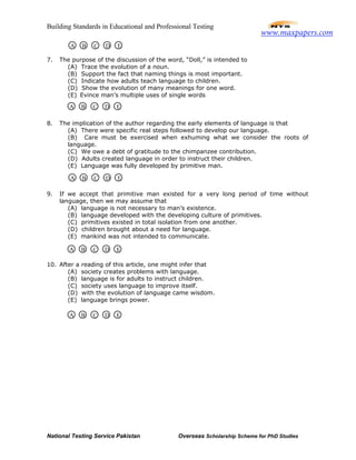 Building Standards in Educational and Professional Testing
National Testing Service Pakistan Overseas Scholarship Scheme for PhD Studies
7. The purpose of the discussion of the word, “Doll,” is intended to
(A) Trace the evolution of a noun.
(B) Support the fact that naming things is most important.
(C) Indicate how adults teach language to children.
(D) Show the evolution of many meanings for one word.
(E) Evince man’s multiple uses of single words
8. The implication of the author regarding the early elements of language is that
(A) There were specific real steps followed to develop our language.
(B) Care must be exercised when exhuming what we consider the roots of
language.
(C) We owe a debt of gratitude to the chimpanzee contribution.
(D) Adults created language in order to instruct their children.
(E) Language was fully developed by primitive man.
9. If we accept that primitive man existed for a very long period of time without
language, then we may assume that
(A) language is not necessary to man’s existence.
(B) language developed with the developing culture of primitives.
(C) primitives existed in total isolation from one another.
(D) children brought about a need for language.
(E) mankind was not intended to communicate.
10. After a reading of this article, one might infer that
(A) society creates problems with language.
(B) language is for adults to instruct children.
(C) society uses language to improve itself.
(D) with the evolution of language came wisdom.
(E) language brings power.
A B C D E
A B C D E
A B C D E
A B C D E
A B C D E
www.maxpapers.com
 