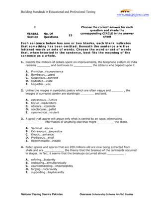 Building Standards in Educational and Professional Testing
National Testing Service Pakistan Overseas Scholarship Scheme for PhD Studies
I
VERBAL
Section
No. Of
Questions
15
Choose the correct answer for each
question and shade the
corresponding CIRCLE in the answer
sheet
Each sentence below has one or two blanks, each blank indicates
that something has been omitted. Beneath the sentence are five
lettered words or sets of words. Choose the word or set of words
that, when inserted in the sentence, best fits the meaning of the
sentence as a whole.
1. Despite the millions of dollars spent on improvements, the telephone system in India
remains ________ and continues to ___________ the citizens who depend upon it.
A. Primitive…inconvenience
B. Bombastic...upset
C. Suspicious...connect
D. Outdated...elate
E. Impartial...vex
2. Unlike the images in symbolist poetry which are often vague and _______ , the
images of surrealist poetry are startlingly ________ and bold.
A. extraneous...furtive
B. trivial...inadvertent
C. obscure...concrete
D. spectacular...pallid
E. symmetrical…virulent
3. A good trial lawyer will argue only what is central to an issue, eliminating
___________ information or anything else that might __________ the client.
A. Seminal...amuse
B. Extraneous...jeopardize
C. Erratic...enhance
D. Prodigious...extol
E. Reprehensible…initiate
4. Pollen grains and spores that are 200 millions old are now being extracted from
shale and are ____________ the theory that the breakup of the continents occurred
in stages; in fact, it seems that the breakups occurred almost __________ .
A. refining...blatantly
B. reshaping...simultaneously
C. countermanding...imperceptibly
D. forging...vicariously
E. supporting...haphazardly
www.maxpapers.com
 