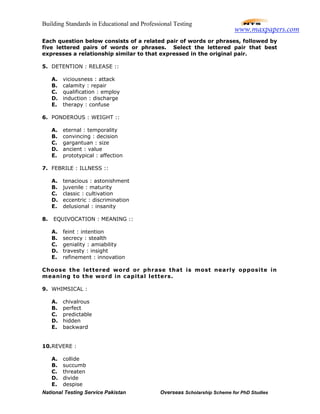 Building Standards in Educational and Professional Testing
National Testing Service Pakistan Overseas Scholarship Scheme for PhD Studies
Each question below consists of a related pair of words or phrases, followed by
five lettered pairs of words or phrases. Select the lettered pair that best
expresses a relationship similar to that expressed in the original pair.
5. DETENTION : RELEASE ::
A. viciousness : attack
B. calamity : repair
C. qualification : employ
D. induction : discharge
E. therapy : confuse
6. PONDEROUS : WEIGHT ::
A. eternal : temporality
B. convincing : decision
C. gargantuan : size
D. ancient : value
E. prototypical : affection
7. FEBRILE : ILLNESS ::
A. tenacious : astonishment
B. juvenile : maturity
C. classic : cultivation
D. eccentric : discrimination
E. delusional : insanity
8. EQUIVOCATION : MEANING ::
A. feint : intention
B. secrecy : stealth
C. geniality : amiability
D. travesty : insight
E. refinement : innovation
Choose the lettered word or phrase that is most nearly opposite in
meaning to the word in capital letters.
9. WHIMSICAL :
A. chivalrous
B. perfect
C. predictable
D. hidden
E. backward
10.REVERE :
A. collide
B. succumb
C. threaten
D. divide
E. despise
www.maxpapers.com
 