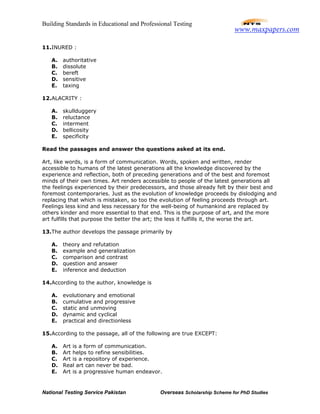 Building Standards in Educational and Professional Testing
National Testing Service Pakistan Overseas Scholarship Scheme for PhD Studies
11.INURED :
A. authoritative
B. dissolute
C. bereft
D. sensitive
E. taxing
12.ALACRITY :
A. skullduggery
B. reluctance
C. interment
D. bellicosity
E. specificity
Read the passages and answer the questions asked at its end.
Art, like words, is a form of communication. Words, spoken and written, render
accessible to humans of the latest generations all the knowledge discovered by the
experience and reflection, both of preceding generations and of the best and foremost
minds of their own times. Art renders accessible to people of the latest generations all
the feelings experienced by their predecessors, and those already felt by their best and
foremost contemporaries. Just as the evolution of knowledge proceeds by dislodging and
replacing that which is mistaken, so too the evolution of feeling proceeds through art.
Feelings less kind and less necessary for the well-being of humankind are replaced by
others kinder and more essential to that end. This is the purpose of art, and the more
art fulfills that purpose the better the art; the less it fulfills it, the worse the art.
13.The author develops the passage primarily by
A. theory and refutation
B. example and generalization
C. comparison and contrast
D. question and answer
E. inference and deduction
14.According to the author, knowledge is
A. evolutionary and emotional
B. cumulative and progressive
C. static and unmoving
D. dynamic and cyclical
E. practical and directionless
15.According to the passage, all of the following are true EXCEPT:
A. Art is a form of communication.
B. Art helps to refine sensibilities.
C. Art is a repository of experience.
D. Real art can never be bad.
E. Art is a progressive human endeavor.
www.maxpapers.com
 