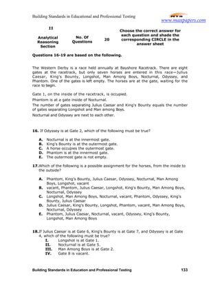 Building Standards in Educational and Professional Testing
Building Standards in Education and Professional Testing 133
II
Analytical
Reasoning
Section
No. Of
Questions
20
Choose the correct answer for
each question and shade the
corresponding CIRCLE in the
answer sheet
Questions 16-19 are based on the following.
The Western Derby is a race held annually at Bayshore Racetrack. There are eight
gates at the racetrack, but only seven horses are entered in this race—Julius
Caesar, King's Bounty, Longshot, Man Among Boys, Nocturnal, Odyssey, and
Phantom. One of the gates is left empty. The horses are at the gate, waiting for the
race to begin.
Gate 1, on the inside of the racetrack, is occupied.
Phantom is at a gate inside of Nocturnal.
The number of gates separating Julius Caesar and King's Bounty equals the number
of gates separating Longshot and Man among Boys.
Nocturnal and Odyssey are next to each other.
16. If Odyssey is at Gate 2, which of the following must be true?
A. Nocturnal is at the innermost gate.
B. King's Bounty is at the outermost gate.
C. A horse occupies the outermost gate.
D. Phantom is at the innermost gate.
E. The outermost gate is not empty.
17.Which of the following is a possible assignment for the horses, from the inside to
the outside?
A. Phantom, King's Bounty, Julius Caesar, Odyssey, Nocturnal, Man Among
Boys, Longshot, vacant
B. vacant, Phantom, Julius Caesar, Longshot, King's Bounty, Man Among Boys,
Nocturnal, Odyssey
C. Longshot, Man Among Boys, Nocturnal, vacant, Phantom, Odyssey, King's
Bounty, Julius Caesar
D. Julius Caesar, King's Bounty, Longshot, Phantom, vacant, Man Among Boys,
Nocturnal, Odyssey
E. Phantom, Julius Caesar, Nocturnal, vacant, Odyssey, King's Bounty,
Longshot, Man Among Boys
18.If Julius Caesar is at Gate 6, King's Bounty is at Gate 7, and Odyssey is at Gate
4, which of the following must be true?
I. Longshot is at Gate 1.
II. Nocturnal is at Gate 5.
III. Man Among Boys is at Gate 2.
IV. Gate 8 is vacant.
www.maxpapers.com
 