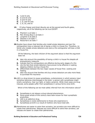 Building Standards in Educational and Professional Testing
Building Standards in Education and Professional Testing 134
A. I and II only
B. II and III only
C. II and IV only
D. I, II, and III only
E. I, II, III, and IV
19. If Julius Caesar and King's Bounty are at the second and fourth gates,
respectively, all of the following can be true EXCEPT
A. Phantom is at Gate 1
B. Man Among Boys is at Gate 3
C. Longshot is at Gate 6
D. Odyssey is at Gate 7
E. Nocturnal is at Gate 7
20.Studies have shown that families who install smoke detectors and own fire
extinguishers have a reduced risk of losing a child in a house fire. Therefore, no
family who installs smoke detectors and owns a fire extinguisher will lose a child
in a house fire.
Of the following, the best criticism of the argument above is that the argument
does not
A. take into account the possibility of losing a child in a house fire despite all
precautionary measures
B. indicate that fire extinguishers are effective during early stages of a fire
C. cite the fact that smoke detectors have proven to be effective in waking
sleeping children during a house fire
D. differentiate between the two major causes of house fires: cooking and
heating
E. take into account that families who buy smoke detectors are also more likely
to purchase fire insurance
21.LSD is a drug known to cause synesthesia, a phenomenon in which sensory input
somehow becomes interchanged in the brain: a person with synesthesia might
smell a symphony, hear sun light, or taste a pinprick. While most cases are drug
induced, some people suffer from synesthesia in various forms since birth.
Which of the following can be most safely inferred from the information above?
A. Synesthesia is not always a drug-induced phenomenon.
B. Some great artists of this century have been known for their synesthetic
proclivities.
C. LSD is an addictive drug.
D. Synesthesia is rarely bothersome to those who experience it.
E. Synesthesia at birth is a result of mothers who have tried LSD.
22.Palindromes are easier to solve than acrostics, but acrostics are more difficult to
create than palindromes. Rebuses are more difficult to solve than acrostics, yet
rebuses are easier to create than palindromes.
www.maxpapers.com
 