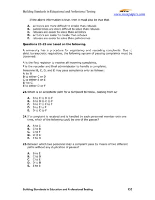 Building Standards in Educational and Professional Testing
Building Standards in Education and Professional Testing 135
If the above information is true, then it must also be true that
A. acrostics are more difficult to create than rebuses
B. palindromes are more difficult to solve than rebuses
C. rebuses are easier to solve than acrostics
D. acrostics are easier to create than rebuses
E. rebuses are easier to solve than palindromes
Questions 23-25 are based on the following.
A university has a procedure for registering and recording complaints. Due to
strict bureaucratic regulations, the following system of passing complaints must be
observed:
A is the first registrar to receive all incoming complaints.
F is the recorder and final administrator to handle a complaint.
Personnel B, C, D, and E may pass complaints only as follows:
A to B
B to either C or D
C to either B or E
D to C
E to either D or F
23.Which is an acceptable path for a complaint to follow, passing from A?
A. B to C to D to F
B. B to D to C to F
C. B to C to E to F
D. B to E to F
E. D to C to F
24.If a complaint is received and is handled by each personnel member only one
time, which of the following could be one of the passes?
A. A to C
B. C to B
C. C to F
D. D to C
E. E to D
25.Between which two personnel may a complaint pass by means of two different
paths without any duplication of passes?
A. B to E
B. C to D
C. C to E
D. D to B
E. E to B
www.maxpapers.com
 